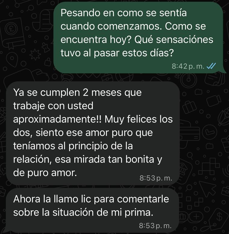 Captura de WhatsApp. Le pregunto cómo se encuentra hoy y responde: «Ya se cumplen 2 meses que trabajé con usted aproximadamente. Muy felices los dos, siento ese amor puro que teníamos al principio de la relación» y «Ahora la llamo para comentarle sobre la situación de mi prima».